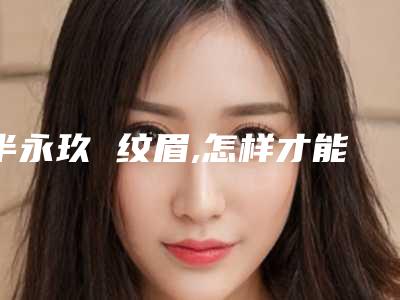 半永玖 纹眉,怎样才能做到真实而自然(半永久纹眉刚做的效果)