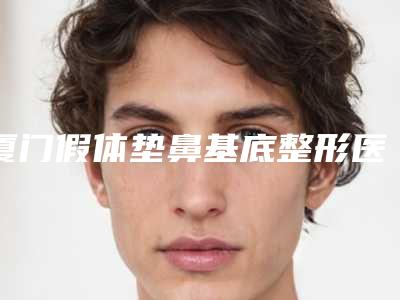 厦门假体垫鼻基底整形医院排名榜2025,厦门莫琳娜福华整形美容医院爆款选择不亏