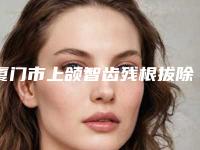 厦门市上颌智齿残根拔除医院排行怎么预约挂号（厦门市上颌智齿残根拔除口腔医院广受好评）