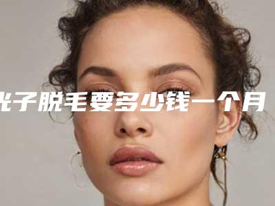 光子脱毛要多少钱一个月(光子脱毛一次多久)