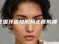 全国牙齿隐形纠正医院排名榜前二十名赶紧收藏-在业内领先同行