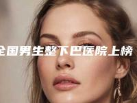 全国男生整下巴医院上榜清单前二十名点击查看-技术优势出炉