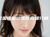 全国皮瓣切痣医院排行榜：皮瓣切痣医院前50强评选公布