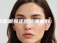 全国眼纠正医院哪家好：眼纠正医院50强权威表