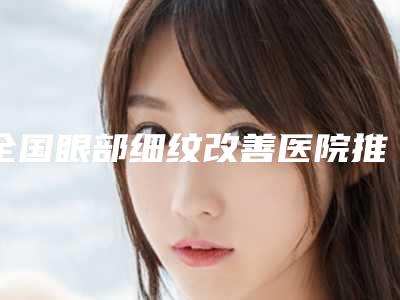 全国眼部细纹改善医院推荐:眼部细纹改善医院前50强大洗牌