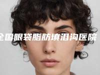 全国眼袋脂肪填泪沟医院排名前二十名网友口碑推荐-整形必看的选择指南