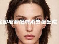 全国疤痕磨削术去疤医院排名榜二十强入选机构名单公布-整形安全更有保障