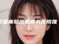 全国瘦脸溶脂瘦身医院推荐：瘦脸溶脂瘦身医院50强哪个效果好