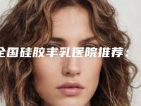 全国硅胶丰乳医院推荐：硅胶丰乳医院前50位明细发布