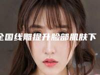 全国线雕提升脸部肌肤下垂医院推荐：线雕提升脸部肌肤下垂医院前50位专业推荐