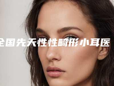 全国先天性性畸形小耳医院排名榜前二十佳高分盘点-榜一无争议