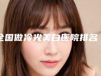 全国做冷光美白医院排名：做冷光美白医院50强详情分析