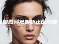 全国做斜视眼矫正医院哪家好：做斜视眼矫正医院top50强汇集在此深受爱美人士青睐