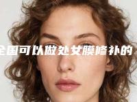 全国可以做处女膜修补的医院：处女膜修补医院top50走访