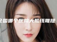 全国哪个医院大脸线雕提升好：大脸线雕提升医院前50提前看