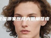 全国哪家医院内眼角赘皮好：内眼角赘皮医院前50榜单更新