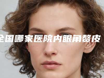 全国哪家医院内眼角赘皮好:内眼角赘皮医院前50榜单更新