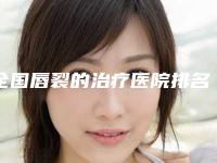 全国唇裂的治疗医院排名榜前二十佳被熟知-价格合理