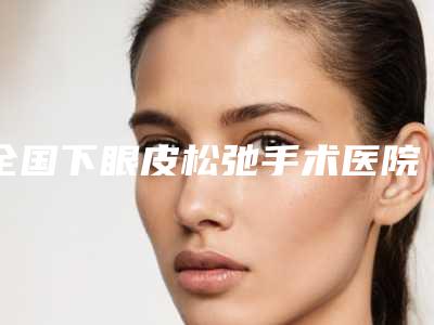 全国下眼皮松弛手术医院哪家好:下眼皮松弛手术医院前50佳进行挑选