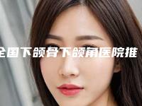 全国下颌骨下颌角医院推荐：下颌骨下颌角医院top50强深刻了解