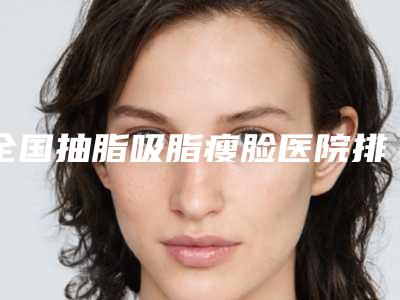 全国抽脂吸脂瘦脸医院排名:抽脂吸脂瘦脸医院top50强强榜资料整理