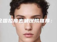 全国拉皮去皱医院推荐:拉皮去皱医院top50最新版本发布