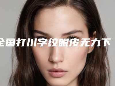全国打川字纹眼皮无力下垂医院在榜清单前二十位盘点大分析-实力领衔榜首