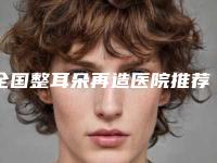 全国整耳朵再造医院推荐：整耳朵再造医院前50佳靠谱介绍