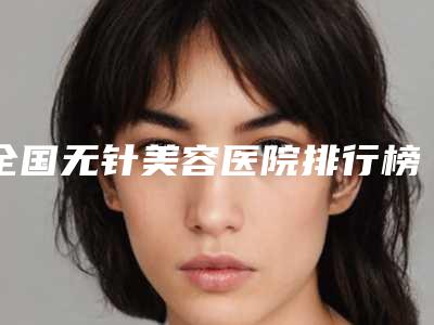 全国无针美容医院排行榜前二十位广受好评-有三甲和私立医生供选择