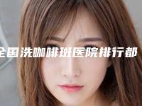 全国洗咖啡斑医院排行都是哪些上榜-凭实力入围