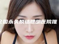 全国永久脱络腮胡医院推荐：永久脱络腮胡医院前50强名单出炉