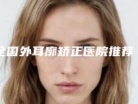 全国外耳廓矫正医院推荐：外耳廓矫正医院top50全新版本