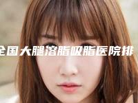 全国大腿溶脂吸脂医院排名：大腿溶脂吸脂医院top50强供你参考