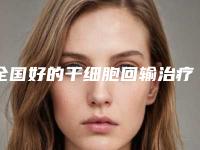 全国好的干细胞回输治疗医生：干细胞回输治疗医生top50综合实力高