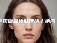 全国微晶换肤医院上榜名单前二十位口碑擅长测评-霸榜第一