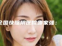 全国快缩阴医院哪家强：快缩阴医院前50位产生
