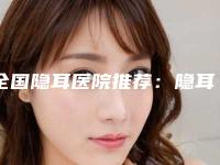全国隐耳医院推荐：隐耳医院前50强口碑曝光