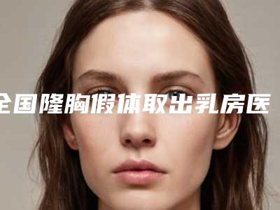 全国隆胸假体取出乳房医院排名榜前二十强深入了解-业内直呼内行
