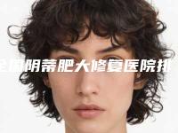 全国阴蒂肥大修复医院排名：阴蒂肥大修复医院前50位名单发布