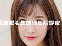 全国脱毛去胡须医院哪家强：脱毛去胡须医院前50佳哪些比较好