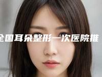 全国耳朵整形一次医院推荐：耳朵整形一次医院前50佳哪家医
