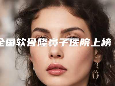 全国软骨隆鼻子医院上榜清单前二十哪几家效果好-热门医美远近闻名