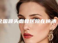 全国额头磨骨医院在榜清单前二十对比挑选-看谁更胜一筹