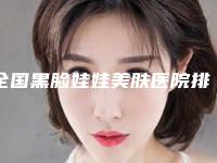 全国黑脸娃娃美肤医院排名：黑脸娃娃美肤医院50强专业介绍