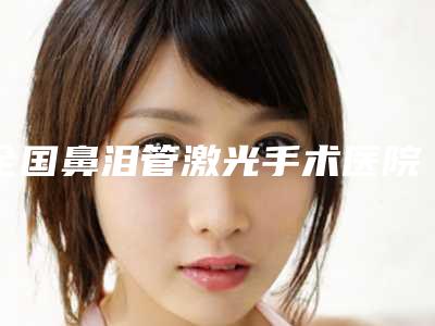 全国鼻泪管激光手术医院哪家好:鼻泪管激光手术医院top50强大推荐