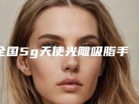 全国5g天使光雕吸脂手术医院上榜清单二十强详细榜单更新-连锁综合实力大盘点