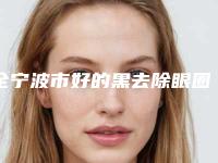 全宁波市好的黑去除眼圈医院(宁波市黑去除眼圈医院在榜名单top10强年度公开)