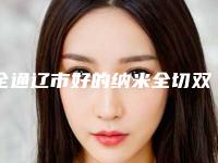 全通辽市好的纳米全切双眼皮医院(内蒙古民族大学附属医院皮肤整形科实力杠杠的)