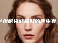 兰州眼袋修复好的医生有哪些？徐陇豫医生整形技术齐全，操作功底深厚