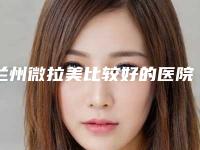 兰州微拉美比较好的医院排行榜!兰州皓亚口腔等这5家实力测评